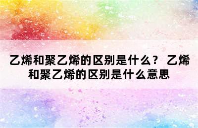 乙烯和聚乙烯的区别是什么？ 乙烯和聚乙烯的区别是什么意思